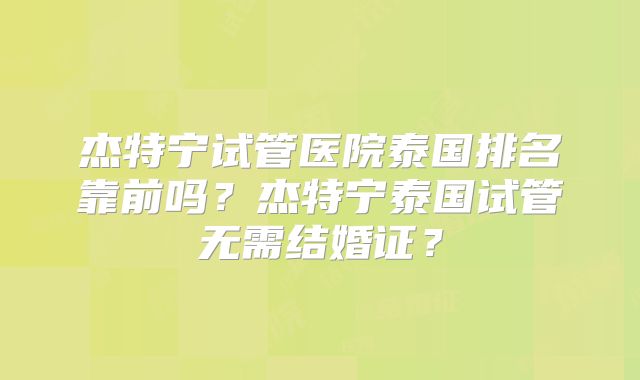 杰特宁试管医院泰国排名靠前吗？杰特宁泰国试管无需结婚证？