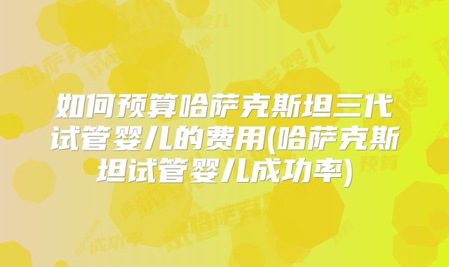 如何预算哈萨克斯坦三代试管婴儿的费用(哈萨克斯坦试管婴儿成功率)