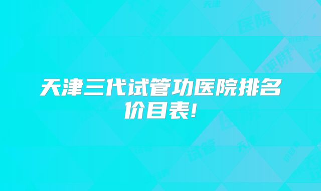 天津三代试管功医院排名价目表!
