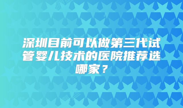 深圳目前可以做第三代试管婴儿技术的医院推荐选哪家？