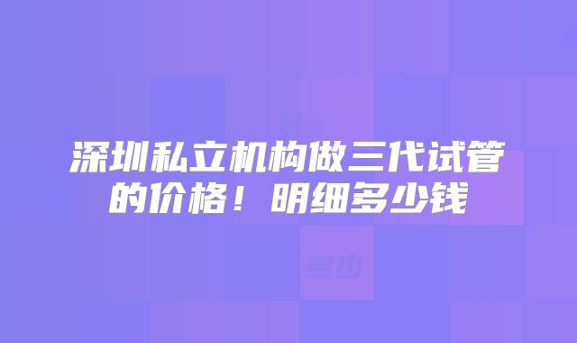 深圳私立机构做三代试管的价格！明细多少钱