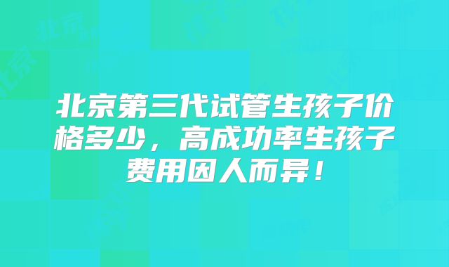 北京第三代试管生孩子价格多少，高成功率生孩子费用因人而异！