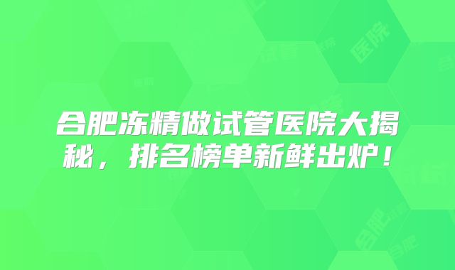 合肥冻精做试管医院大揭秘，排名榜单新鲜出炉！