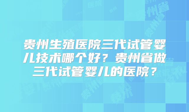 贵州生殖医院三代试管婴儿技术哪个好？贵州省做三代试管婴儿的医院？