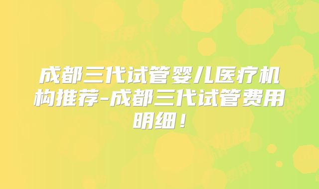 成都三代试管婴儿医疗机构推荐-成都三代试管费用明细！