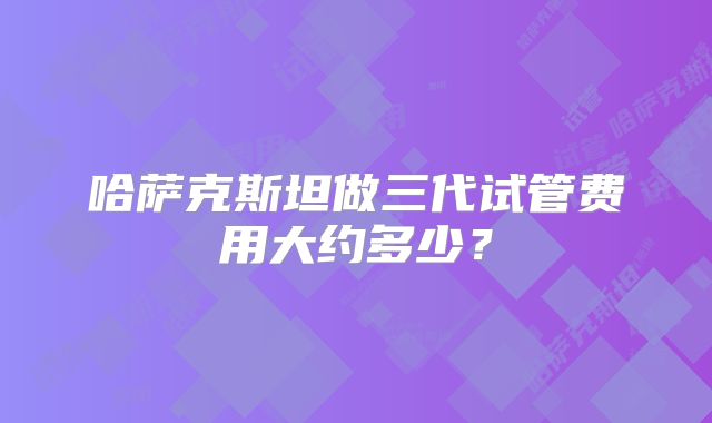 哈萨克斯坦做三代试管费用大约多少?