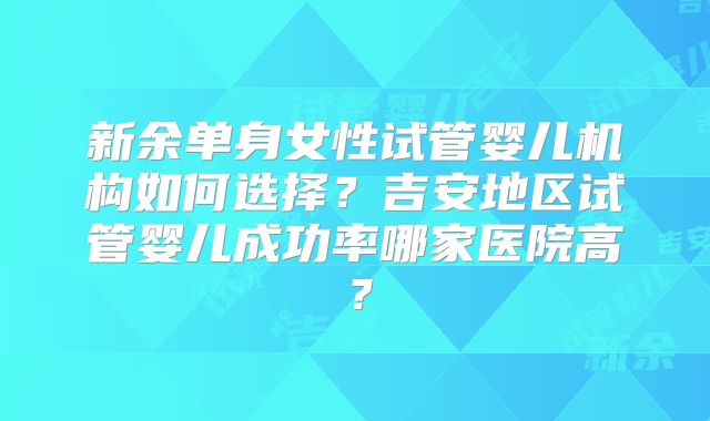 新余单身女性试管婴儿机构如何选择？吉安地区试管婴儿成功率哪家医院高？