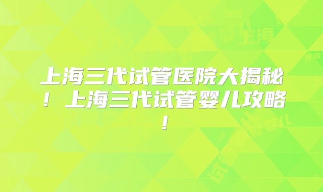 上海三代试管医院大揭秘!上海三代试管婴儿攻略!