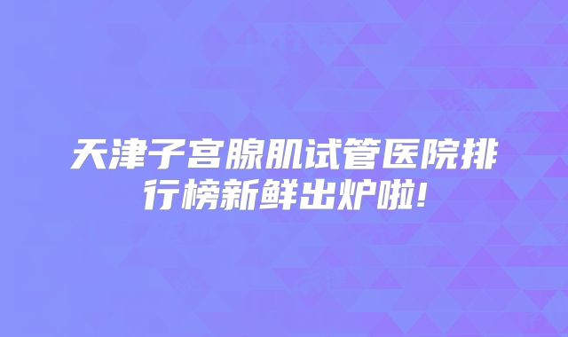 天津子宫腺肌试管医院排行榜新鲜出炉啦!