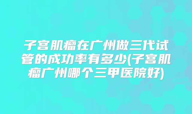子宫肌瘤在广州做三代试管的成功率有多少(子宫肌瘤广州哪个三甲医院好)