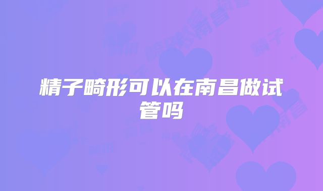 精子畸形可以在南昌做试管吗
