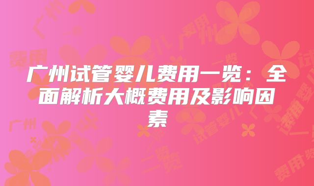 广州试管婴儿费用一览:全面解析大概费用及影响因素