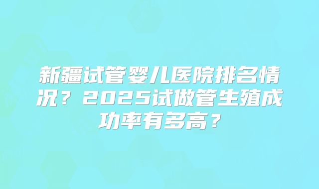 新疆试管婴儿医院排名情况？2025试做管生殖成功率有多高？