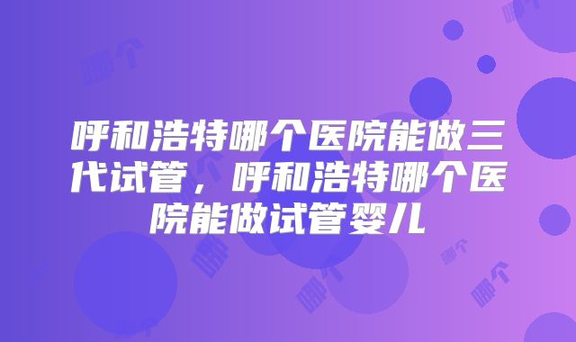呼和浩特哪个医院能做三代试管,呼和浩特哪个医院能做试管婴儿