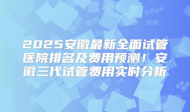 2025安徽最新全面试管医院排名及费用预测！安徽三代试管费用实时分析