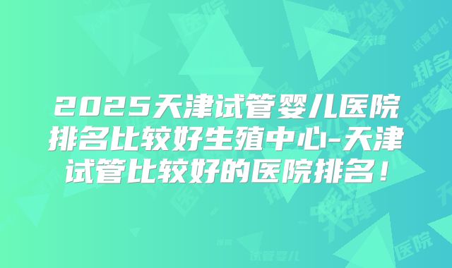 2025天津试管婴儿医院排名比较好生殖中心-天津试管比较好的医院排名！