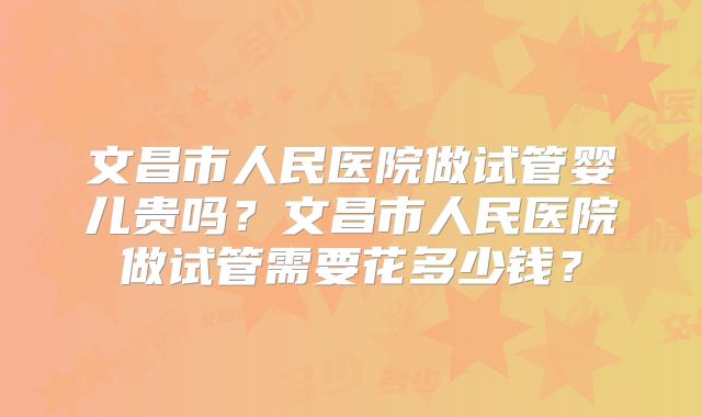 文昌市人民医院做试管婴儿贵吗？文昌市人民医院做试管需要花多少钱？