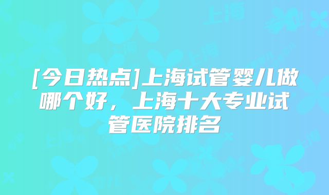 [今日热点]上海试管婴儿做哪个好，上海十大专业试管医院排名