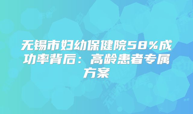 无锡市妇幼保健院58%成功率背后:高龄患者专属方案
