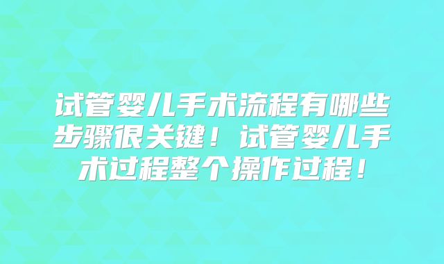 试管婴儿手术流程有哪些步骤很关键！试管婴儿手术过程整个操作过程！