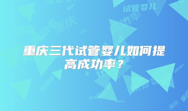 重庆三代试管婴儿如何提高成功率?