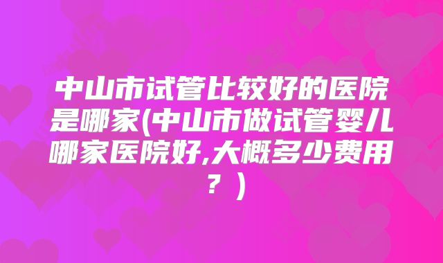 中山市试管比较好的医院是哪家(中山市做试管婴儿哪家医院好,大概多少费用？)