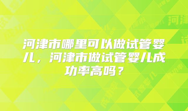 河津市哪里可以做试管婴儿，河津市做试管婴儿成功率高吗？