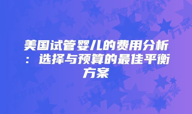 美国试管婴儿的费用分析：选择与预算的最佳平衡方案