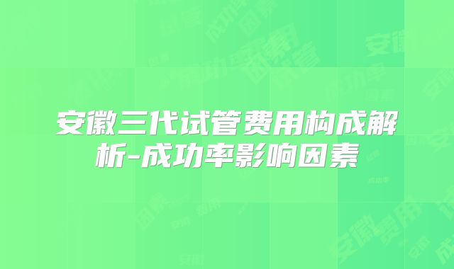 安徽三代试管费用构成解析-成功率影响因素