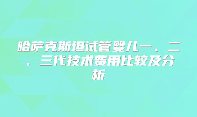 哈萨克斯坦试管婴儿一、二、三代技术费用比较及分析