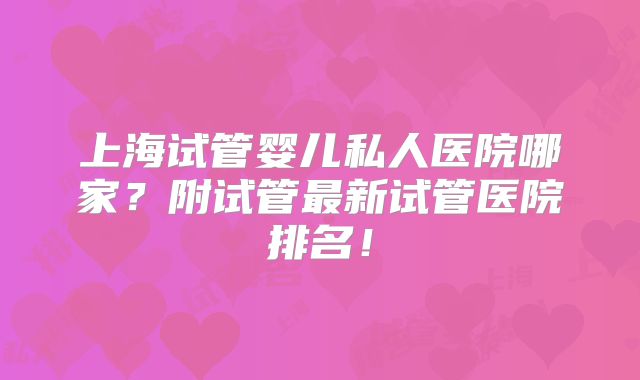 上海试管婴儿私人医院哪家？附试管最新试管医院排名！