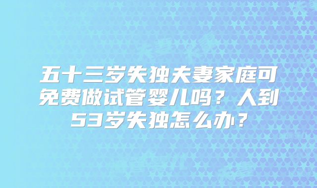 五十三岁失独夫妻家庭可免费做试管婴儿吗？人到53岁失独怎么办？