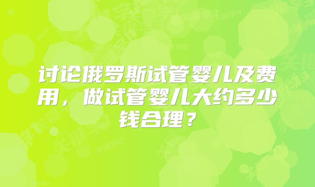 讨论俄罗斯试管婴儿及费用,做试管婴儿大约多少钱合理?