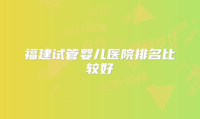 福建试管婴儿医院排名比较好