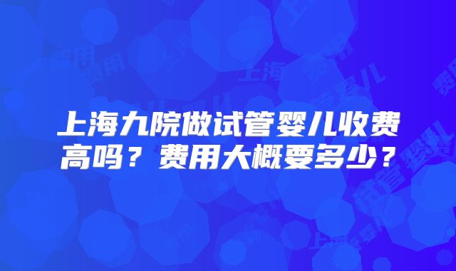 上海九院做试管婴儿收费高吗？费用大概要多少？
