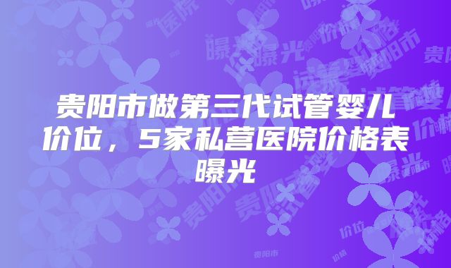 贵阳市做第三代试管婴儿价位，5家私营医院价格表曝光