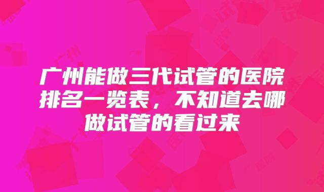 广州能做三代试管的医院排名一览表,不知道去哪做试管的看过来