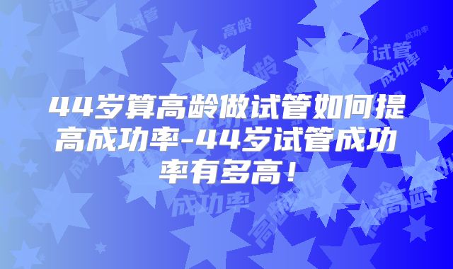 44岁算高龄做试管如何提高成功率-44岁试管成功率有多高！