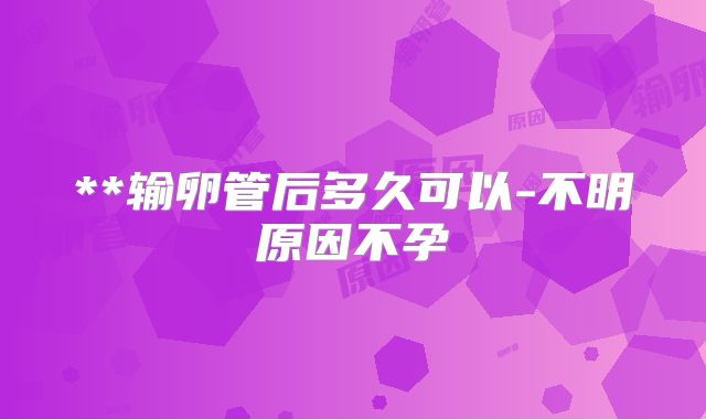 **输卵管后多久可以-不明原因不孕