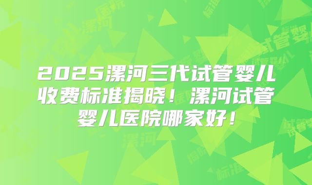 2025漯河三代试管婴儿收费标准揭晓！漯河试管婴儿医院哪家好！