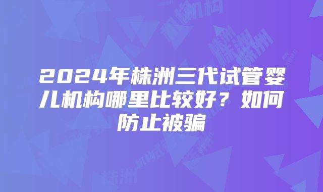 2024年株洲三代试管婴儿机构哪里比较好?如何防止被骗