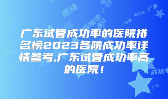 广东试管成功率的医院排名榜2023各院成功率详情参考,广东试管成功率高的医院！