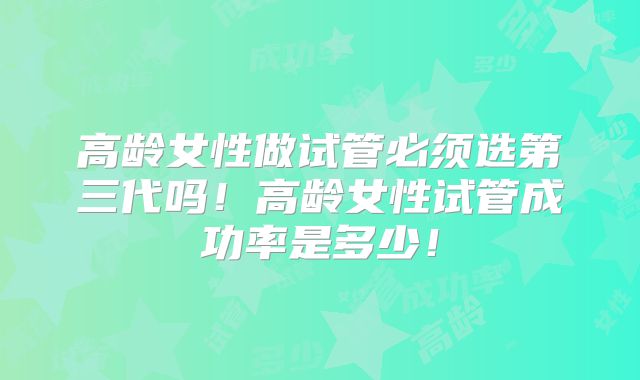 高龄女性做试管必须选第三代吗！高龄女性试管成功率是多少！