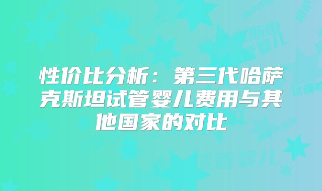 性价比分析：第三代哈萨克斯坦试管婴儿费用与其他国家的对比