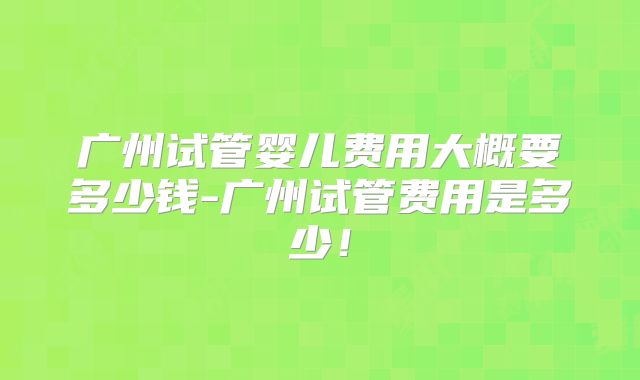 广州试管婴儿费用大概要多少钱-广州试管费用是多少！