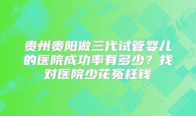 贵州贵阳做三代试管婴儿的医院成功率有多少？找对医院少花冤枉钱