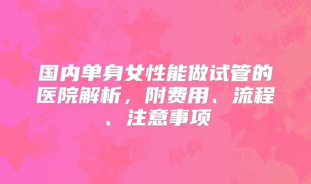 国内单身女性能做试管的医院解析，附费用、流程、注意事项