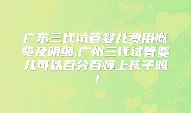 广东三代试管婴儿费用概览及明细,广州三代试管婴儿可以百分百怀上孩子吗！