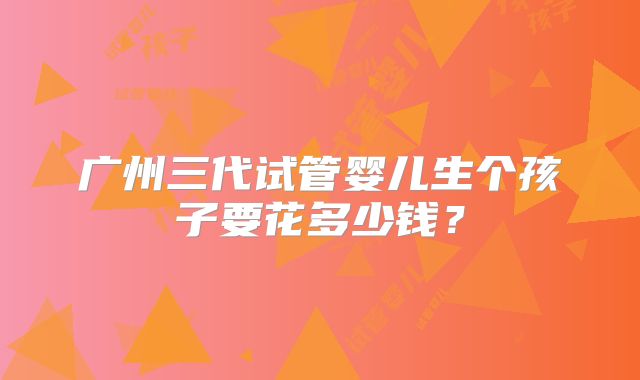 广州三代试管婴儿生个孩子要花多少钱？