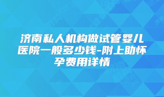 济南私人机构做试管婴儿医院一般多少钱-附上助怀孕费用详情